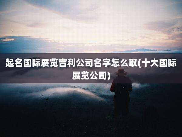 起名国际展览吉利公司名字怎么取(十大国际展览公司)