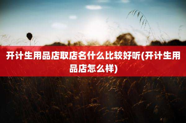 开计生用品店取店名什么比较好听(开计生用品店怎么样)