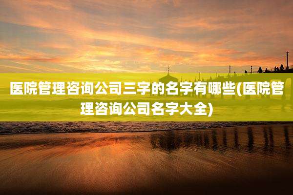 医院管理咨询公司三字的名字有哪些(医院管理咨询公司名字大全)