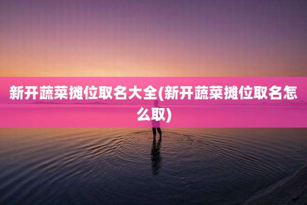 新开蔬菜摊位取名大全(新开蔬菜摊位取名怎么取)