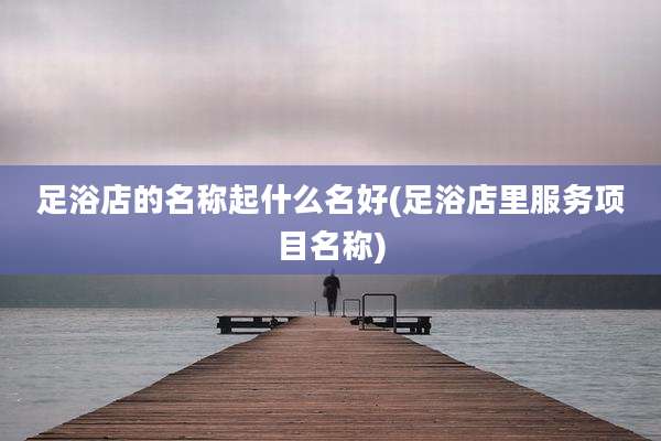 足浴店的名称起什么名好(足浴店里服务项目名称)