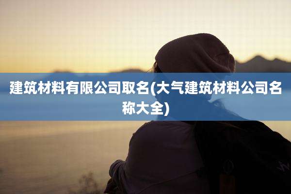 建筑材料有限公司取名(大气建筑材料公司名称大全)