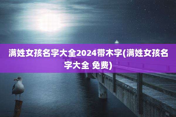 满姓女孩名字大全2024带木字(满姓女孩名字大全 免费)