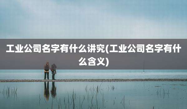 工业公司名字有什么讲究(工业公司名字有什么含义)