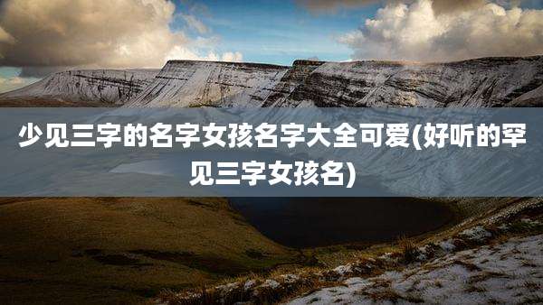 少见三字的名字女孩名字大全可爱(好听的罕见三字女孩名)