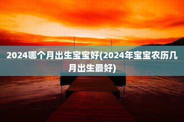 2024哪个月出生宝宝好(2024年宝宝农历几月出生最好)