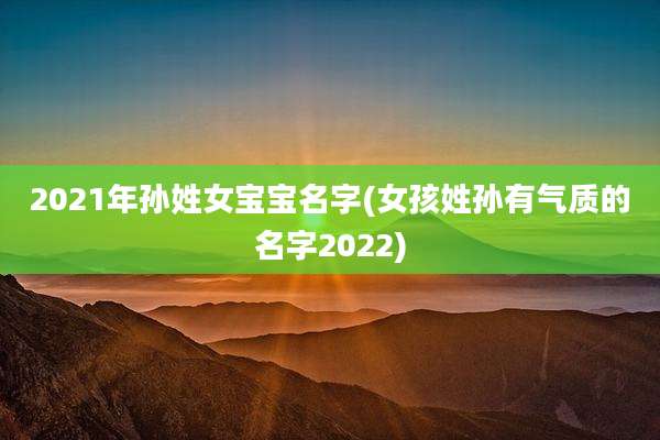 2021年孙姓女宝宝名字(女孩姓孙有气质的名字2022)