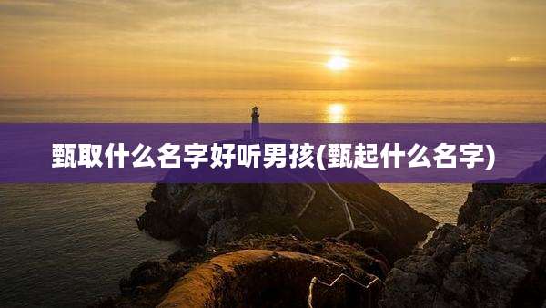 甄取什么名字好听男孩(甄起什么名字)
