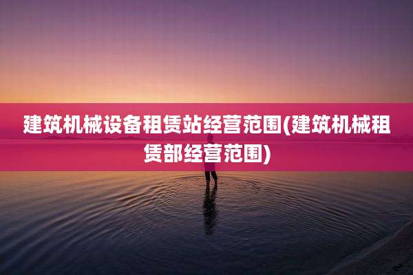 建筑机械设备租赁站经营范围(建筑机械租赁部经营范围)