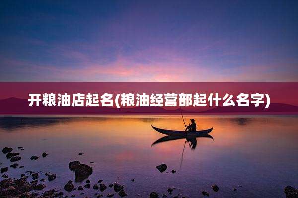开粮油店起名(粮油经营部起什么名字)