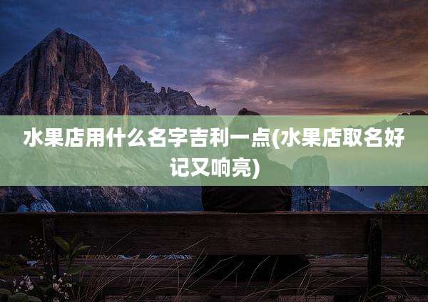 水果店用什么名字吉利一点(水果店取名好记又响亮)