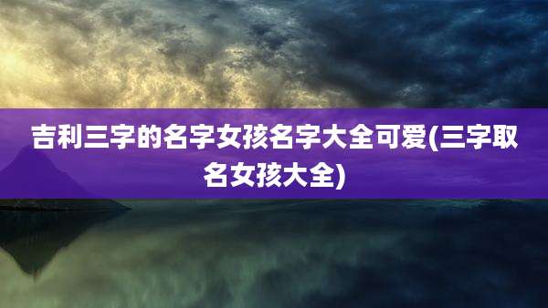 吉利三字的名字女孩名字大全可爱(三字取名女孩大全)