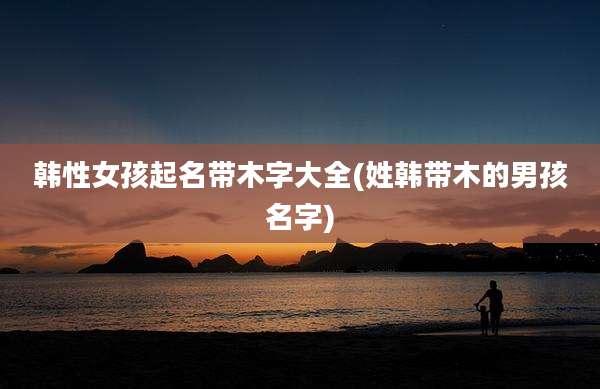 韩性女孩起名带木字大全(姓韩带木的男孩名字)