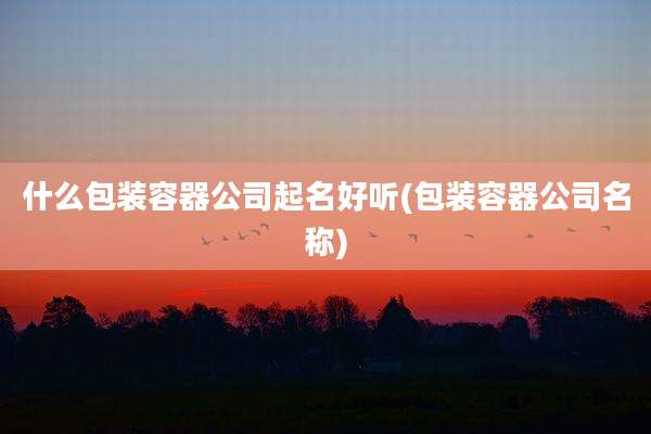 什么包装容器公司起名好听(包装容器公司名称)
