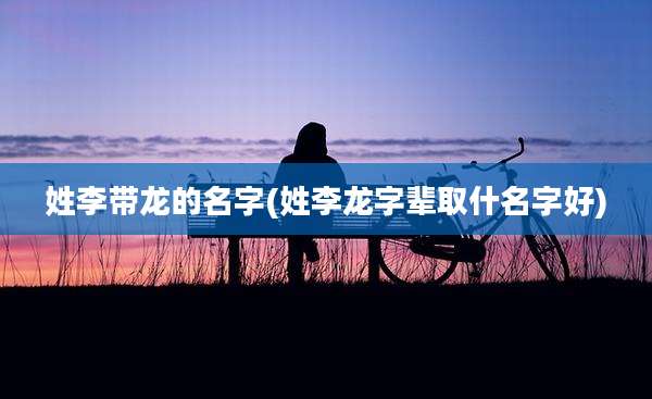 姓李带龙的名字(姓李龙字辈取什名字好)