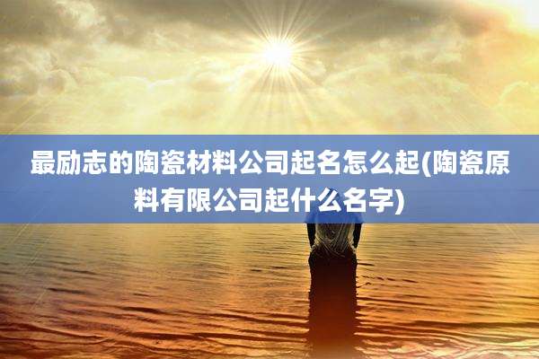 最励志的陶瓷材料公司起名怎么起(陶瓷原料有限公司起什么名字)