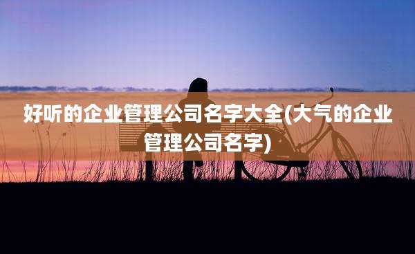 好听的企业管理公司名字大全(大气的企业管理公司名字)