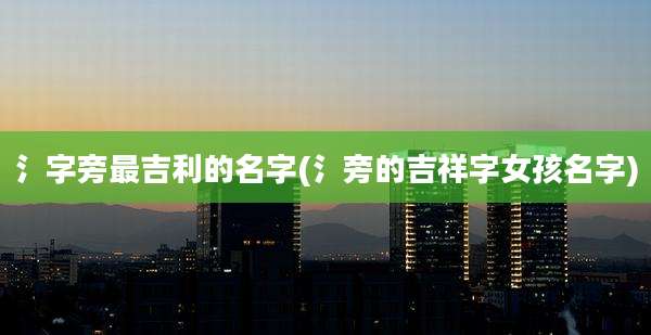 氵字旁最吉利的名字(氵旁的吉祥字女孩名字)