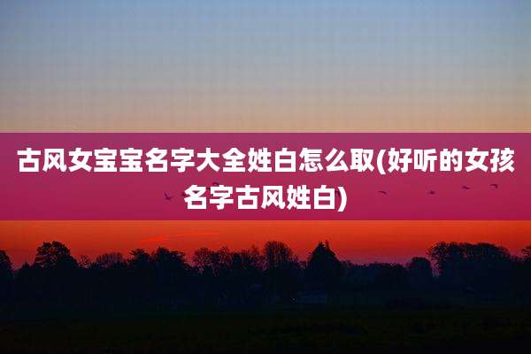 古风女宝宝名字大全姓白怎么取(好听的女孩名字古风姓白)