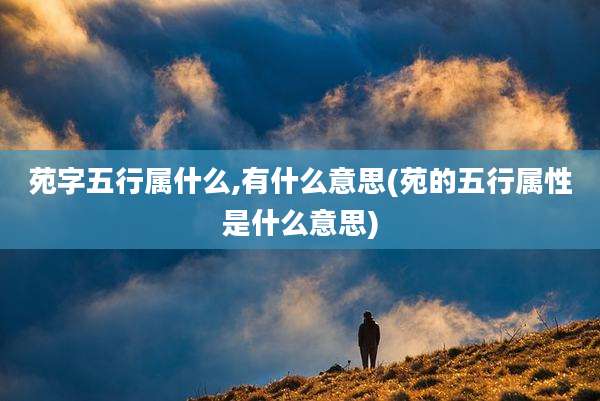 苑字五行属什么,有什么意思(苑的五行属性是什么意思)