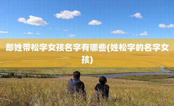 郎姓带松字女孩名字有哪些(姓松字的名字女孩)