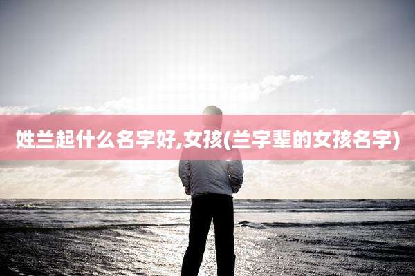 姓兰起什么名字好,女孩(兰字辈的女孩名字)