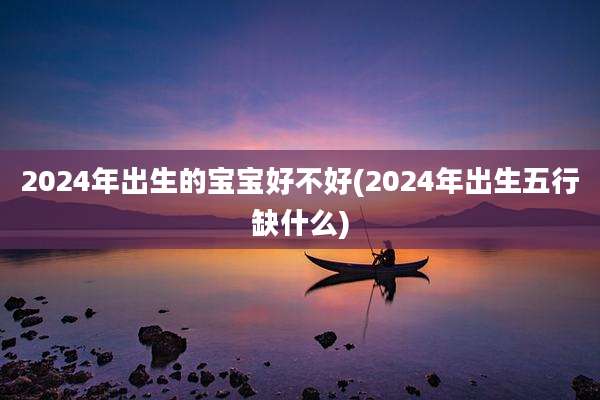 2024年出生的宝宝好不好(2024年出生五行缺什么)
