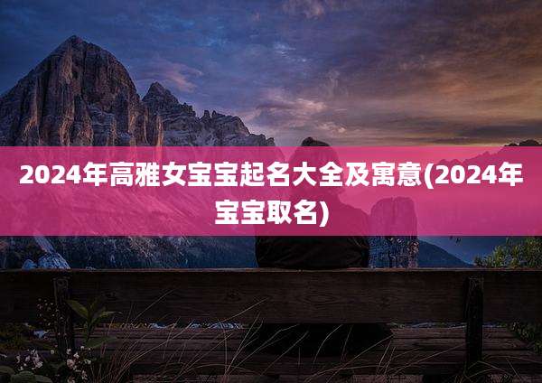 2024年高雅女宝宝起名大全及寓意(2024年宝宝取名)