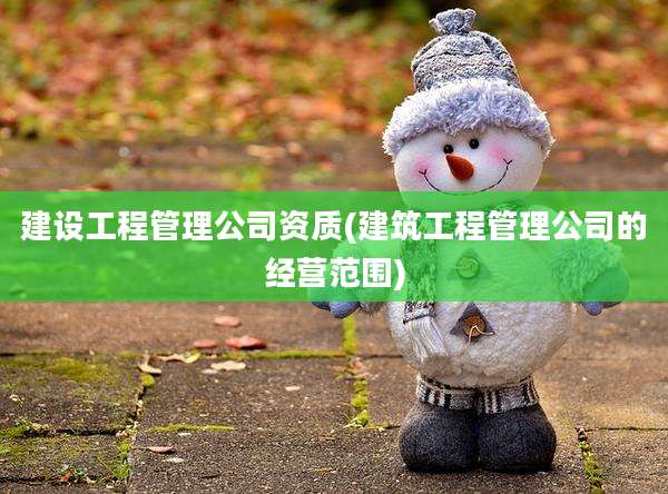 建设工程管理公司资质(建筑工程管理公司的经营范围)