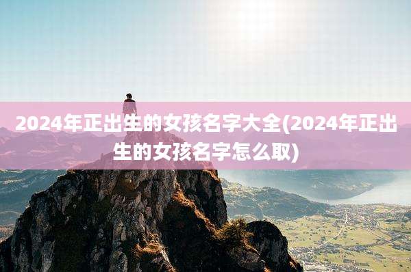 2024年正出生的女孩名字大全(2024年正出生的女孩名字怎么取)