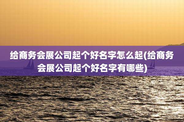 给商务会展公司起个好名字怎么起(给商务会展公司起个好名字有哪些)