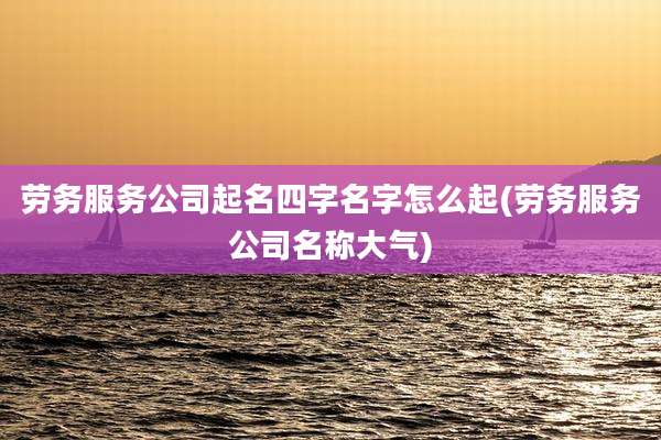 劳务服务公司起名四字名字怎么起(劳务服务公司名称大气)