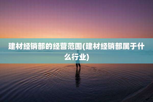 建材经销部的经营范围(建材经销部属于什么行业)