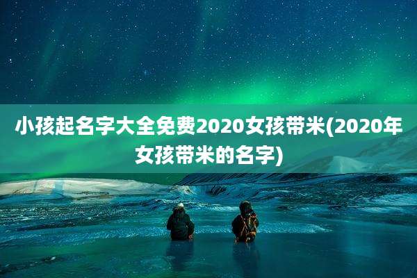 小孩起名字大全免费2020女孩带米(2020年女孩带米的名字)