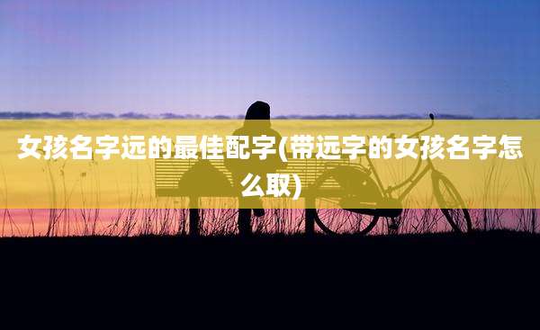 女孩名字远的最佳配字(带远字的女孩名字怎么取)