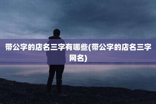 带公字的店名三字有哪些(带公字的店名三字网名)
