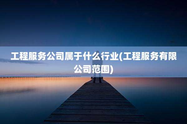 工程服务公司属于什么行业(工程服务有限公司范围)