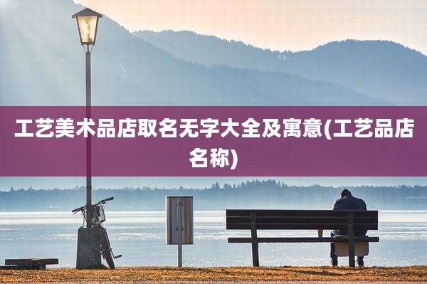 工艺美术品店取名无字大全及寓意(工艺品店名称)