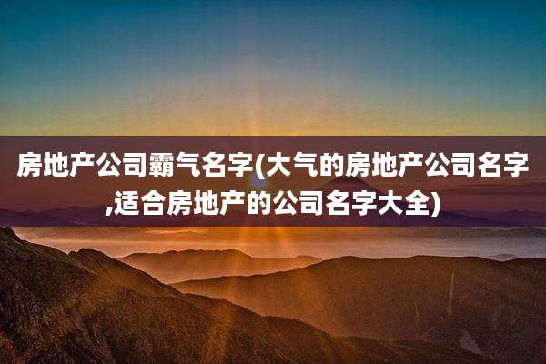 房地产公司霸气名字(大气的房地产公司名字,适合房地产的公司名字大全)