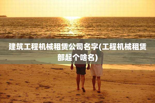 建筑工程机械租赁公司名字(工程机械租赁部起个啥名)