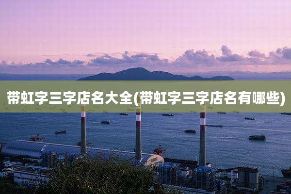 带虹字三字店名大全(带虹字三字店名有哪些)