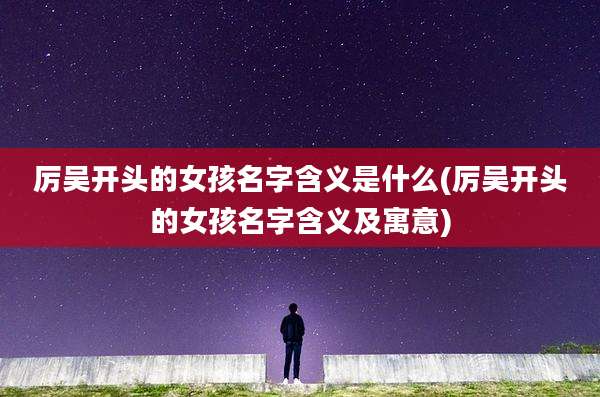 厉吴开头的女孩名字含义是什么(厉吴开头的女孩名字含义及寓意)