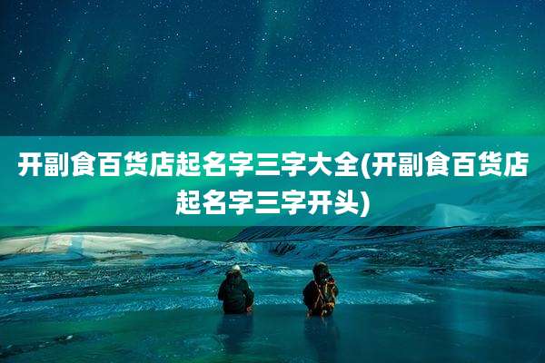 开副食百货店起名字三字大全(开副食百货店起名字三字开头)