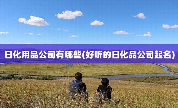 日化用品公司有哪些(好听的日化品公司起名)
