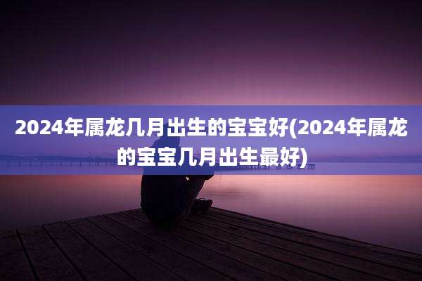 2024年属龙几月出生的宝宝好(2024年属龙的宝宝几月出生最好)