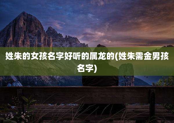 姓朱的女孩名字好听的属龙的(姓朱需金男孩名字)