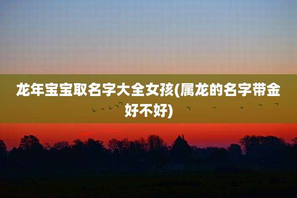 龙年宝宝取名字大全女孩(属龙的名字带金好不好)