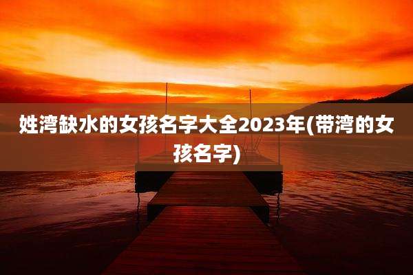 姓湾缺水的女孩名字大全2023年(带湾的女孩名字)