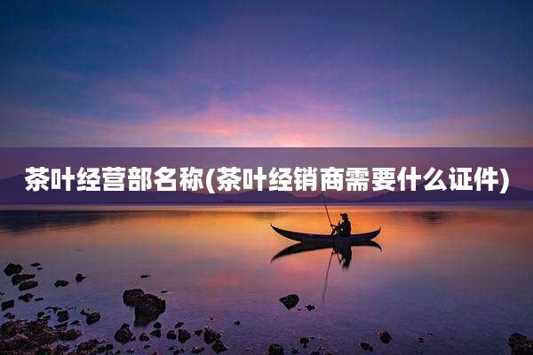 茶叶经营部名称(茶叶经销商需要什么证件)
