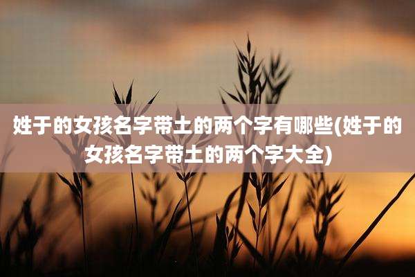 姓于的女孩名字带土的两个字有哪些(姓于的女孩名字带土的两个字大全)